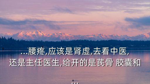 ...腰疼,應該是腎虛,去看中醫,還是主任醫生,給開的是芪骨 膠囊和...