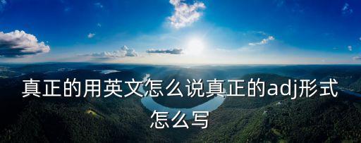 真的的英文，真正的用英文怎么說真正的adj形式怎么寫