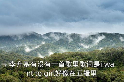 李升基，李升基有沒有一首歌里歌詞是i want to girl好像在五輯里