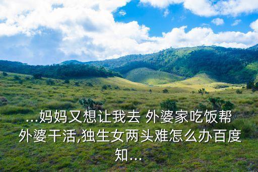 ...媽媽又想讓我去 外婆家吃飯幫 外婆干活,獨(dú)生女兩頭難怎么辦百度知...