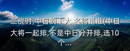 二戰(zhàn)時,中日的十大 名將是誰(中日大將一起排,不是中日分開排,選10個...