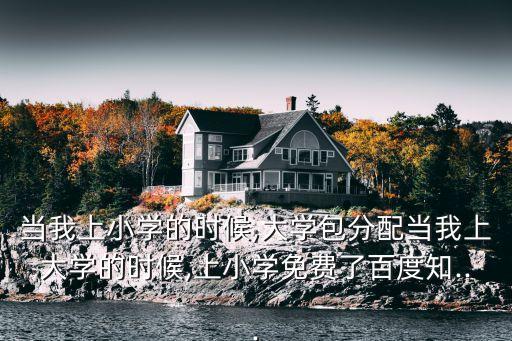 當我上小學的時候,大學包分配當我上大學的時候,上小學免費了百度知...