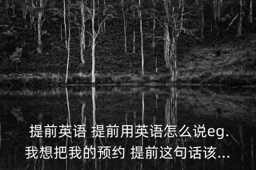  提前英語(yǔ) 提前用英語(yǔ)怎么說(shuō)eg.我想把我的預(yù)約 提前這句話該...