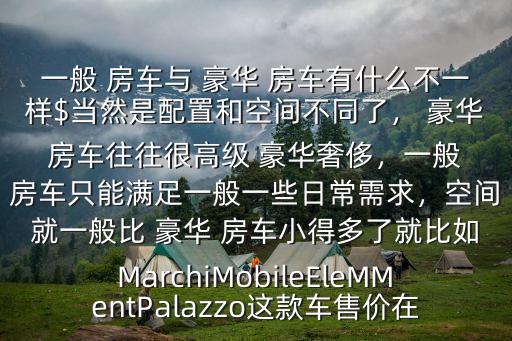 一般 房車與 豪華 房車有什么不一樣$當然是配置和空間不同了， 豪華 房車往往很高級 豪華奢侈，一般 房車只能滿足一般一些日常需求，空間就一般比 豪華 房車小得多了就比如MarchiMobileEleMMentPalazzo這款車售價在