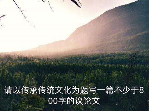 文化傳承議論文，請以傳承傳統文化為題寫一篇不少于800字的議論文