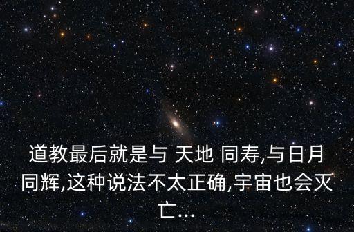 道教最后就是與 天地 同壽,與日月同輝,這種說法不太正確,宇宙也會滅亡...