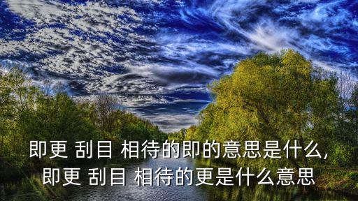 即更 刮目 相待的即的意思是什么,即更 刮目 相待的更是什么意思