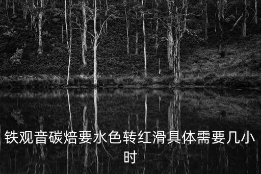 碳焙鐵觀音，鐵觀音碳焙要水色轉紅滑具體需要幾小時