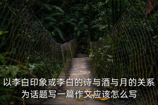 以李白印象或李白的詩與酒與月的關系為話題寫一篇作文應該怎么寫