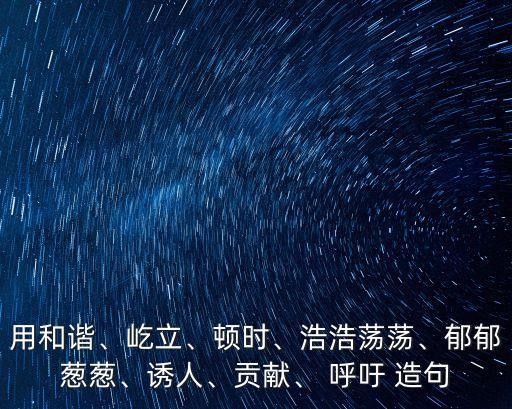 用和諧、屹立、頓時、浩浩蕩蕩、郁郁蔥蔥、誘人、貢獻、 呼吁 造句