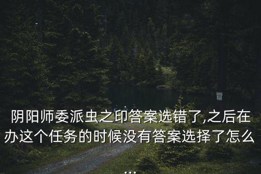 陰陽師委派蟲之印答案選錯了,之后在辦這個任務的時候沒有答案選擇了怎么...