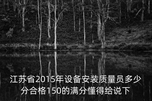 設備安裝質量員，江蘇省2015年設備安裝質量員多少分合格150的滿分懂得給說下