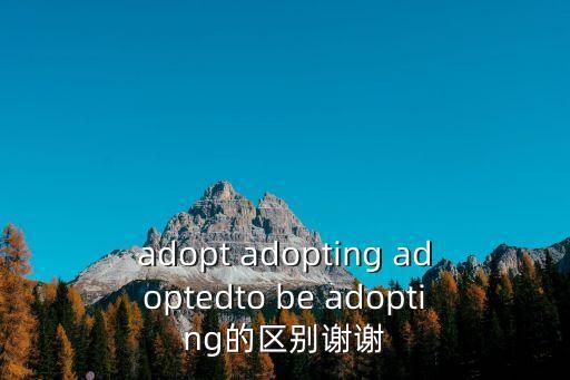adopt adopting adoptedto be adopting的區(qū)別謝謝