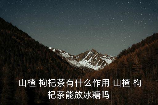  山楂 枸杞茶有什么作用 山楂 枸杞茶能放冰糖嗎