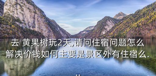 去 黃果樹玩2天,請問住宿問題怎么解決價錢如何主要是景區外有住宿么...