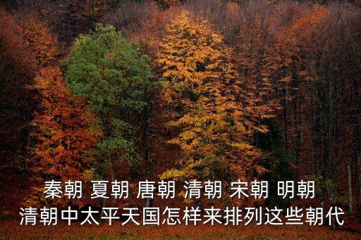 秦朝 夏朝 唐朝 清朝 宋朝 明朝 清朝中太平天國怎樣來排列這些朝代