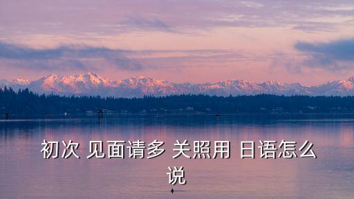  初次 見面請多 關照用 日語怎么說