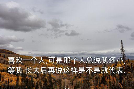 喜歡一個人,可是那個人總說我還小,等我 長大后再說這樣是不是就代表...