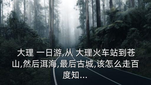  大理 一日游,從 大理火車站到蒼山,然后洱海,最后古城,該怎么走百度知...