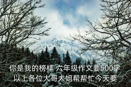 你是我的榜樣 六年級作文要500字以上各位大哥大姐幫幫忙今天要