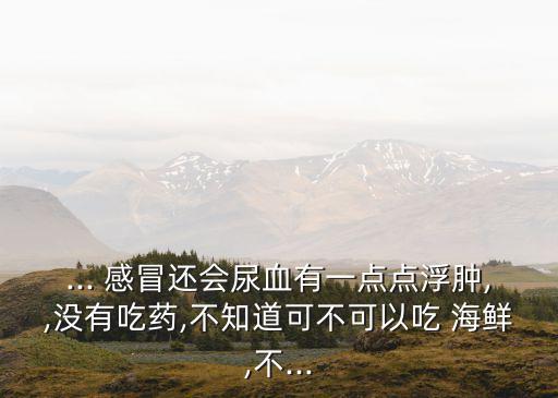 ... 感冒還會(huì)尿血有一點(diǎn)點(diǎn)浮腫,,沒有吃藥,不知道可不可以吃 海鮮,不...