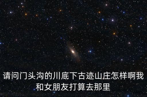 請問門頭溝的川底下古跡山莊怎樣啊我和女朋友打算去那里