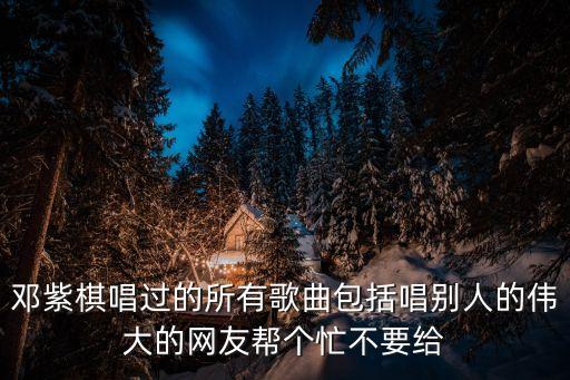 鄧紫棋唱過的所有歌曲包括唱別人的偉大的網友幫個忙不要給