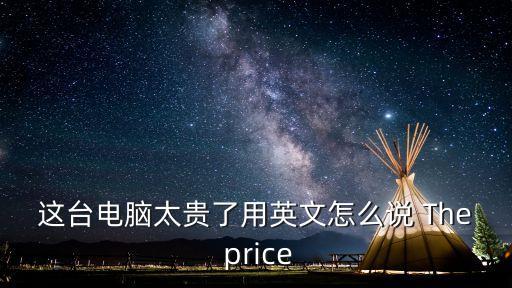 太貴了英語怎么說，這臺電腦太貴了用英文怎么說 The price