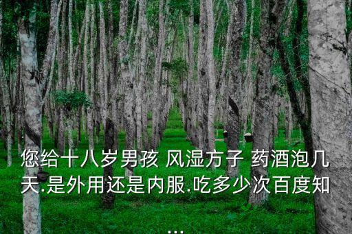您給十八歲男孩 風濕方子 藥酒泡幾天.是外用還是內服.吃多少次百度知...