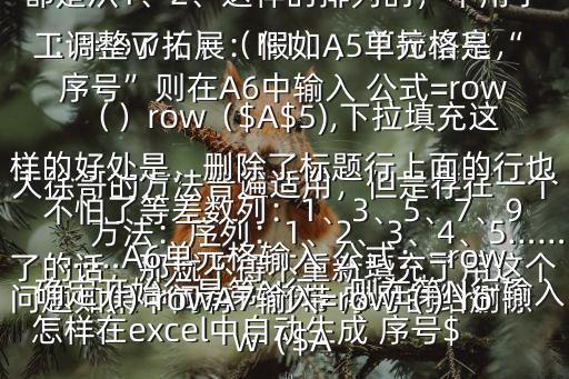 怎樣在excel中自動生成 序號$大徐哥的方法普遍適用，但是存在一個問題如果中間有一行帶 序號的給刪除了的話，那就不得不重新填充了用這個方法：序列：1、2、3、4、5……確定開始行是第N行，則在第N行輸入：=row（）（N1），下拉填充，這樣，無論如何刪除 序號行， 序號都是從1、2、這樣的排列的，不用手工調(diào)整了拓展：假如A5單元格是“ 序號”則在A6中輸入 公式=row（）row（$A$5),下拉填充這樣的好處是，刪除了標(biāo)題行上面的行也不怕了等差數(shù)列：1、3、5、7、9……A6單元格輸入 公式：=row（）rowA7輸入=row（）row（$A