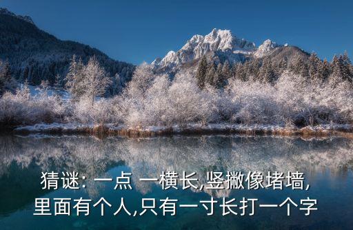 猜謎: 一點 一橫長,豎撇像堵墻,里面有個人,只有一寸長打一個字