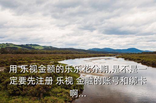 用 樂視金額的樂樂花分期,是不是一定要先注冊 樂視 金融的賬號和綁卡啊...