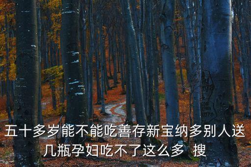 五十多歲能不能吃善存新寶納多別人送幾瓶孕婦吃不了這么多  搜