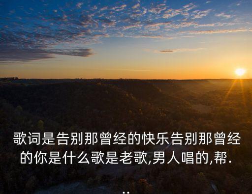  歌詞是告別那曾經的快樂告別那曾經的你是什么歌是老歌,男人唱的,幫...