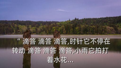 “ 滴答 滴答 滴答,時針它不停在轉動 滴答 滴答 滴答,小雨它拍打著水花...