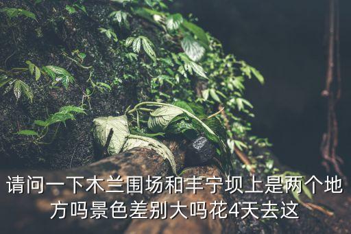 請問一下木蘭圍場和豐寧壩上是兩個地方嗎景色差別大嗎花4天去這