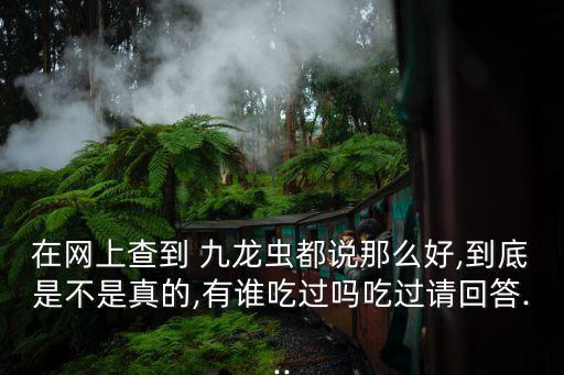 在網(wǎng)上查到 九龍蟲都說那么好,到底是不是真的,有誰吃過嗎吃過請(qǐng)回答...