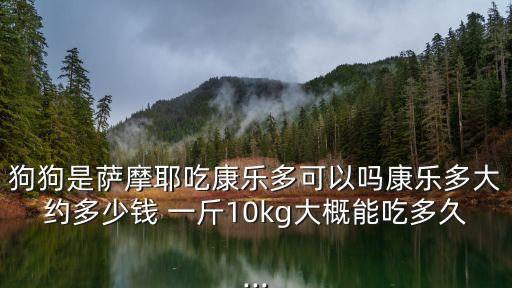 狗狗是薩摩耶吃康樂多可以嗎康樂多大約多少錢 一斤10kg大概能吃多久...