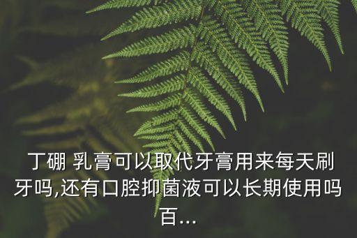  丁硼 乳膏可以取代牙膏用來每天刷牙嗎,還有口腔抑菌液可以長期使用嗎百...
