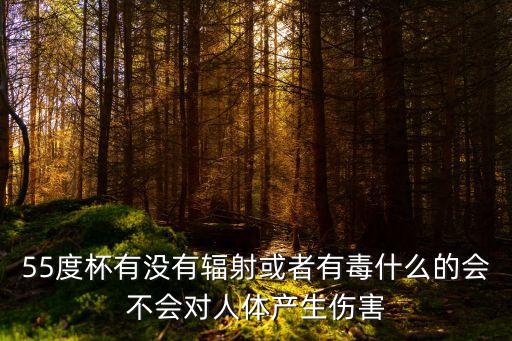 55度杯有沒有輻射或者有毒什么的會不會對人體產生傷害