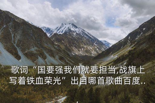  歌詞“國要強(qiáng)我們就要擔(dān)當(dāng),戰(zhàn)旗上寫著鐵血榮光”出自哪首歌曲百度...