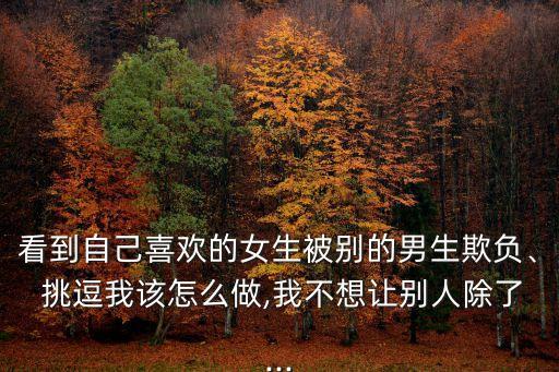 看到自己喜歡的女生被別的男生欺負、 挑逗我該怎么做,我不想讓別人除了...