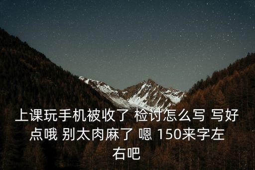上課玩手機被收了 檢討怎么寫 寫好點哦 別太肉麻了 嗯 150來字左右吧