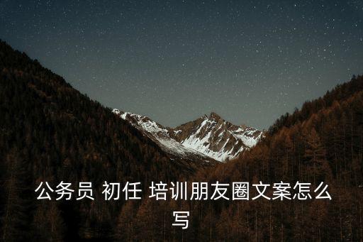  公務員 初任 培訓朋友圈文案怎么寫