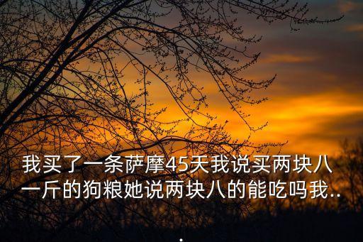 我買了一條薩摩45天我說買兩塊八 一斤的狗糧她說兩塊八的能吃嗎我...