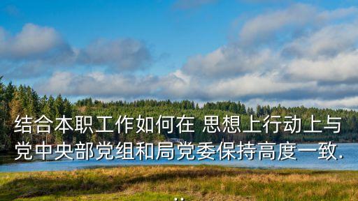 結合本職工作如何在 思想上行動上與黨中央部黨組和局黨委保持高度一致...