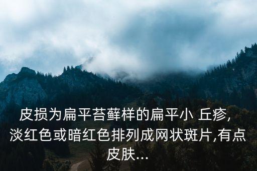 皮損為扁平苔蘚樣的扁平小 丘疹, 淡紅色或暗紅色排列成網狀斑片,有點皮膚...