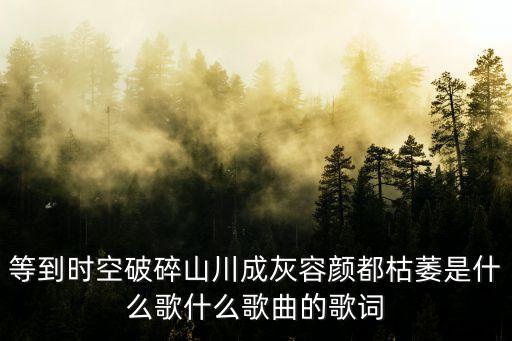 等到時空破碎山川成灰容顏都枯萎是什么歌什么歌曲的歌詞