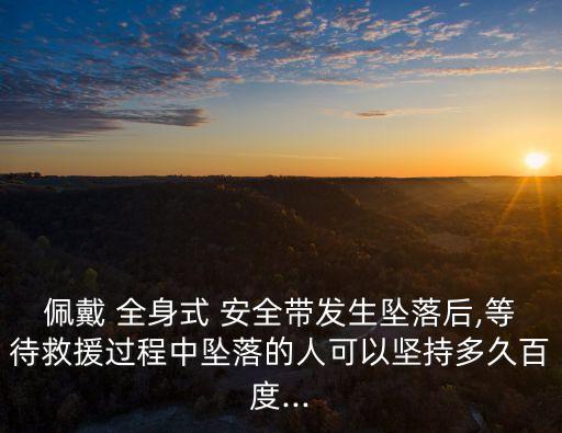佩戴 全身式 安全帶發(fā)生墜落后,等待救援過程中墜落的人可以堅持多久百度...