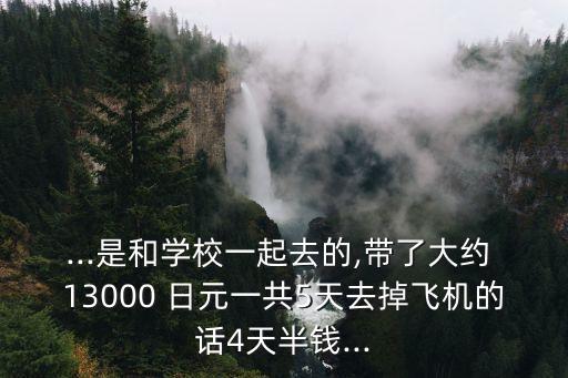 ...是和學校一起去的,帶了大約 13000 日元一共5天去掉飛機的話4天半錢...